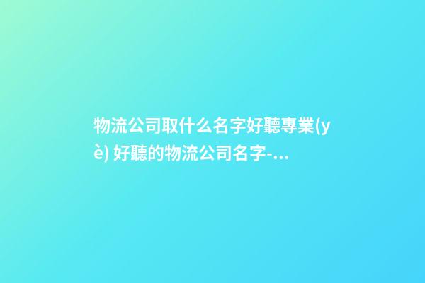 物流公司取什么名字好聽專業(yè) 好聽的物流公司名字-名學(xué)網(wǎng)